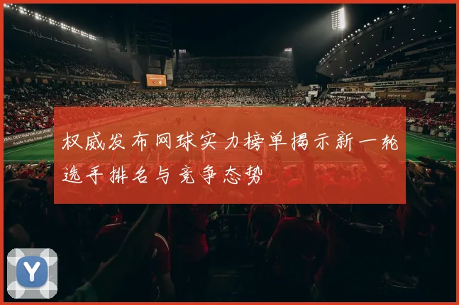 权威发布网球实力榜单揭示新一轮选手排名与竞争态势