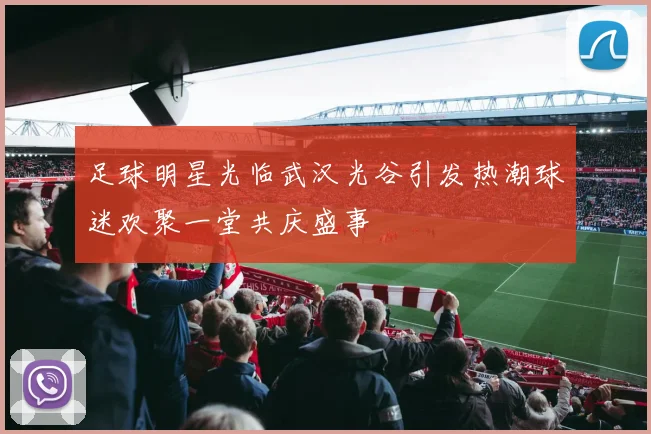 足球明星光临武汉光谷引发热潮球迷欢聚一堂共庆盛事