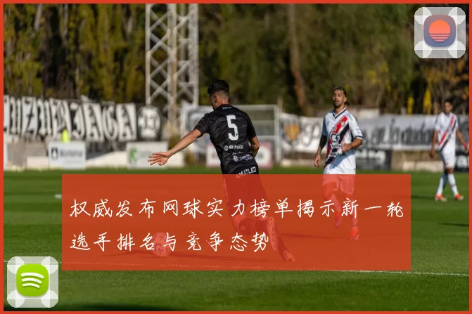 权威发布网球实力榜单揭示新一轮选手排名与竞争态势