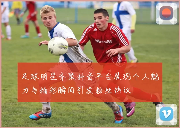 足球明星齐聚抖音平台展现个人魅力与精彩瞬间引发粉丝热议